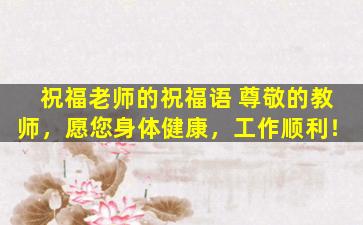 祝福老师的祝福语 尊敬的教师，愿您身体健康，工作顺利！